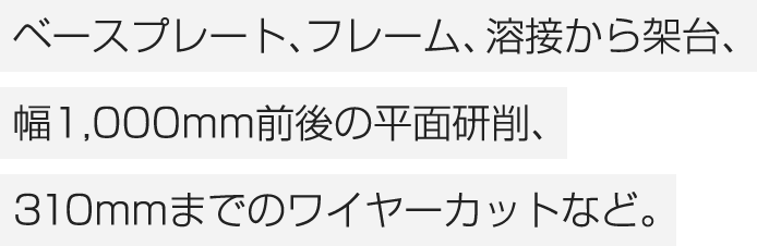 ベースプレート、フレーム、溶接から架台、幅1,000mm前後の平面研削、310mmまでのワイヤーカットなど。