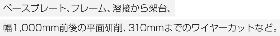 ベースプレート、フレーム、溶接から架台、幅1,000mm前後の平面研削、310mmまでのワイヤーカットなど。